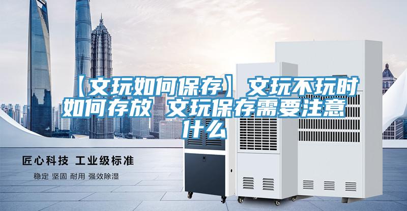 【文玩如何保存】文玩不玩时如何存放 文玩保存需要注意什么