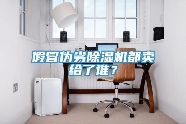 假冒伪劣除湿机都卖给了谁？