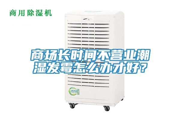 商场长时间不营业潮湿发霉怎么办才好？