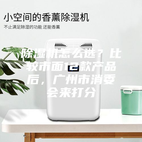除湿机怎么??？比较市面12款产品后，广州市消委会来打分