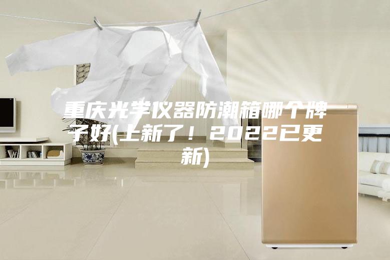 重庆光学仪器防潮箱哪个牌子好(上新了！2022已更新)