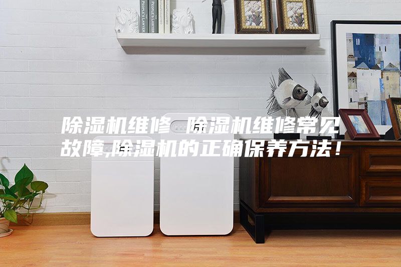 除湿机维修 除湿机维修常见故障,除湿机的正确保养方法！